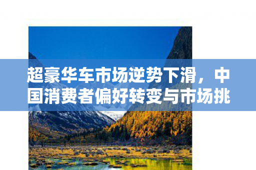 超豪华车市场逆势下滑，中国消费者偏好转变与市场挑战分析