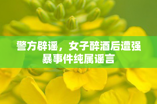 警方辟谣，女子醉酒后遭强暴事件纯属谣言