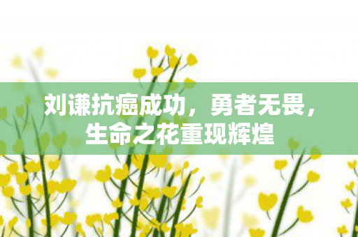 刘谦抗癌成功，勇者无畏，生命之花重现辉煌