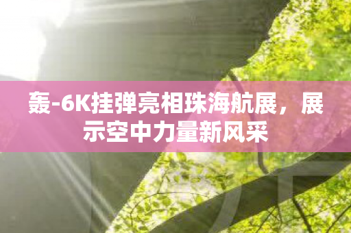 轰-6K挂弹亮相珠海航展，展示空中力量新风采