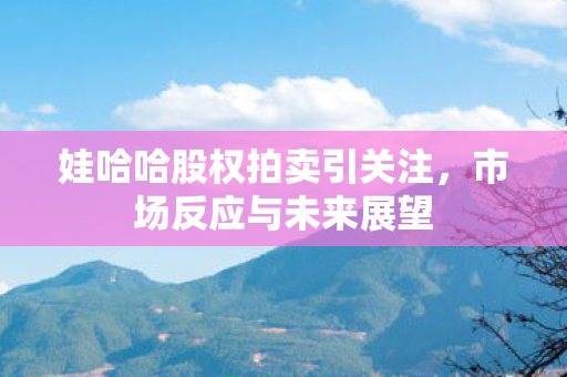 娃哈哈股权拍卖引关注，市场反应与未来展望
