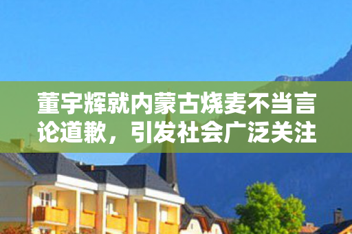 董宇辉就内蒙古烧麦不当言论道歉，引发社会广泛关注