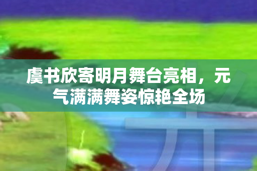 虞书欣寄明月舞台亮相，元气满满舞姿惊艳全场