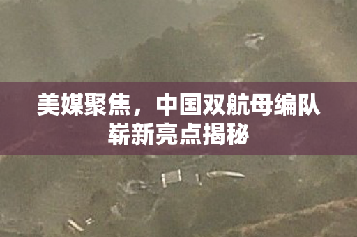美媒聚焦，中国双航母编队崭新亮点揭秘