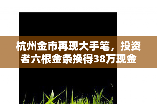 杭州金市再现大手笔，投资者六根金条换得38万现金