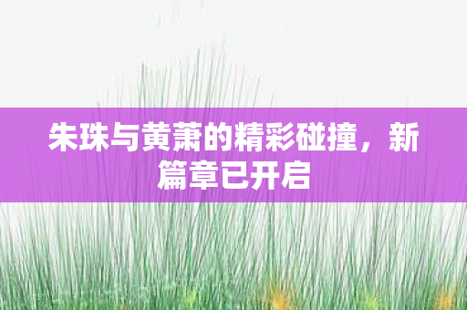 朱珠与黄萧的精彩碰撞，新篇章已开启