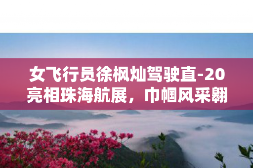 女飞行员徐枫灿驾驶直-20亮相珠海航展，巾帼风采翱翔蓝天