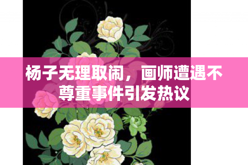 杨子无理取闹，画师遭遇不尊重事件引发热议