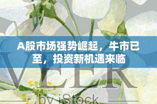 A股市场强势崛起，牛市已至，投资新机遇来临