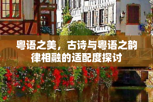 粤语之美，古诗与粤语之韵律相融的适配度探讨