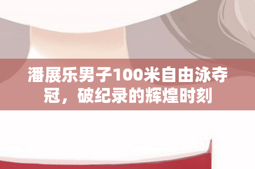 潘展乐男子100米自由泳夺冠，破纪录的辉煌时刻