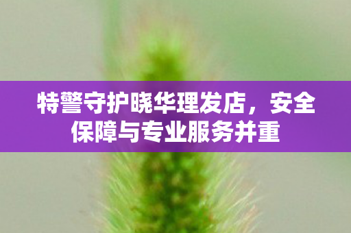 特警守护晓华理发店，安全保障与专业服务并重