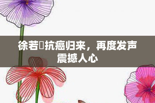 徐若瑄抗癌归来，再度发声震撼人心