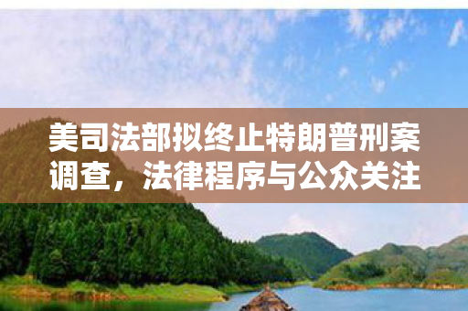 美司法部拟终止特朗普刑案调查，法律程序与公众关注交织下的新动向