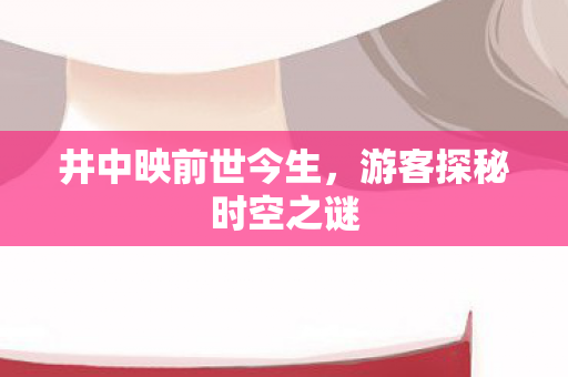井中映前世今生，游客探秘时空之谜