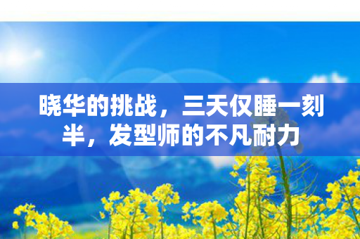 晓华的挑战，三天仅睡一刻半，发型师的不凡耐力