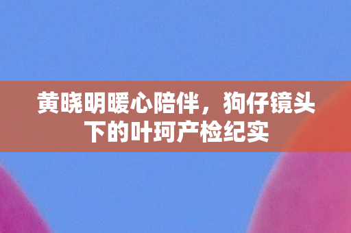黄晓明暖心陪伴，狗仔镜头下的叶珂产检纪实