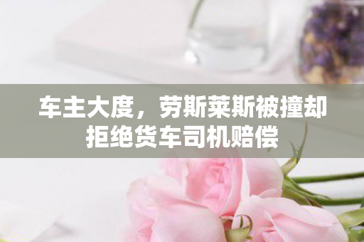 车主大度，劳斯莱斯被撞却拒绝货车司机赔偿