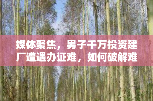 媒体聚焦，男子千万投资建厂遭遇办证难，如何破解难题？