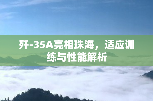 歼-35A亮相珠海，适应训练与性能解析