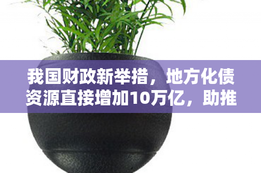 我国财政新举措，地方化债资源直接增加10万亿，助推地方经济稳健发展