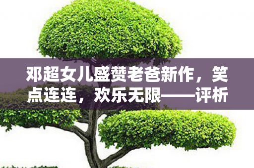 邓超女儿盛赞老爸新作，笑点连连，欢乐无限——评析邓超最新喜剧电影