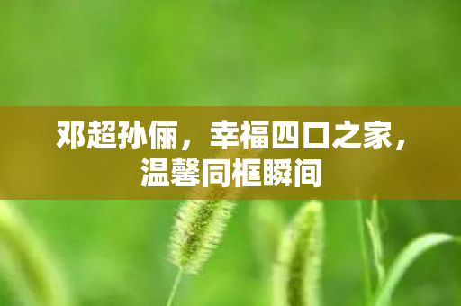 邓超孙俪，幸福四口之家，温馨同框瞬间