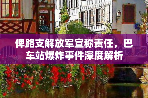 俾路支解放军宣称责任，巴车站爆炸事件深度解析