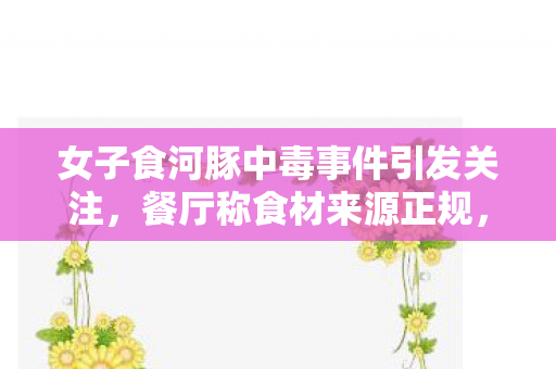 女子食河豚中毒事件引发关注，餐厅称食材来源正规，保障食品安全