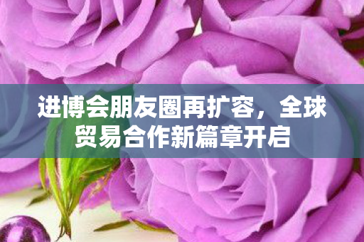 进博会朋友圈再扩容，全球贸易合作新篇章开启