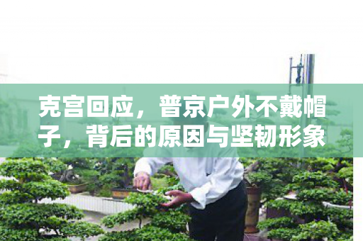 克宫回应，普京户外不戴帽子，背后的原因与坚韧形象