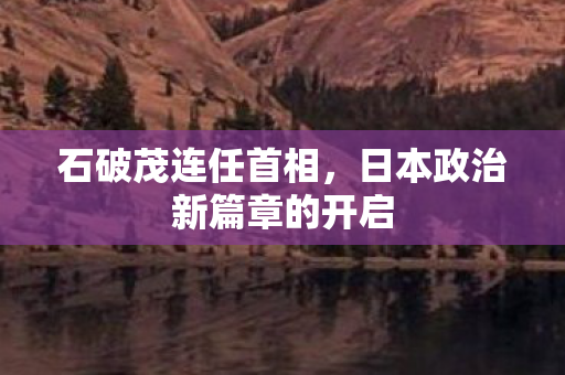 石破茂连任首相，日本政治新篇章的开启
