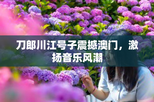 刀郎川江号子震撼澳门，激扬音乐风潮
