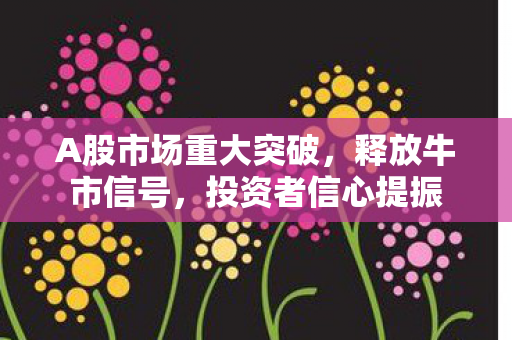 A股市场重大突破，释放牛市信号，投资者信心提振