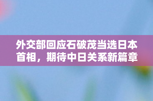 外交部回应石破茂当选日本首相，期待中日关系新篇章开启