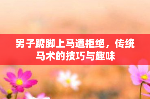 男子踮脚上马遭拒绝，传统马术的技巧与趣味
