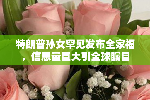 特朗普孙女罕见发布全家福，信息量巨大引全球瞩目