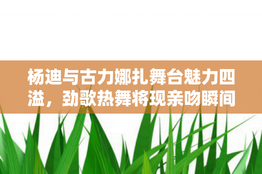 杨迪与古力娜扎舞台魅力四溢，劲歌热舞将现亲吻瞬间