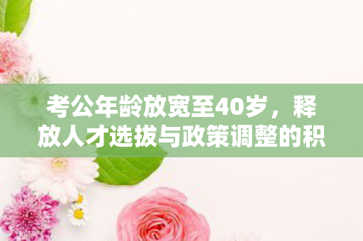 考公年龄放宽至40岁，释放人才选拔与政策调整的积极信号
