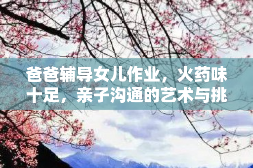爸爸辅导女儿作业，火药味十足，亲子沟通的艺术与挑战