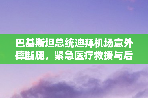 巴基斯坦总统迪拜机场意外摔断腿，紧急医疗救援与后续治疗备受关注