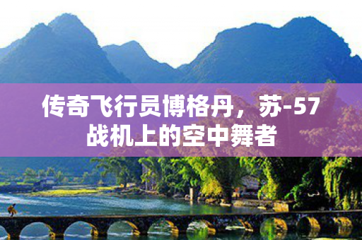 传奇飞行员博格丹，苏-57战机上的空中舞者