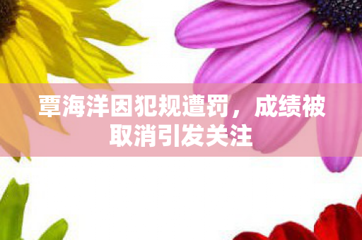 覃海洋因犯规遭罚，成绩被取消引发关注