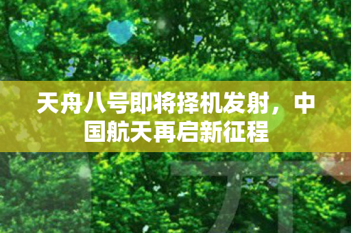 天舟八号即将择机发射，中国航天再启新征程