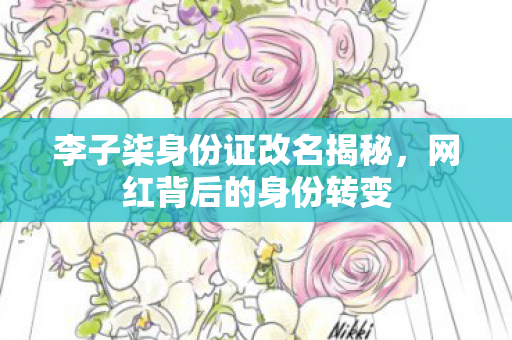 李子柒身份证改名揭秘，网红背后的身份转变