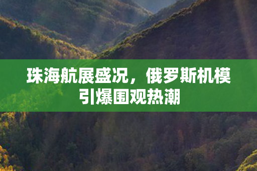 珠海航展盛况，俄罗斯机模引爆围观热潮