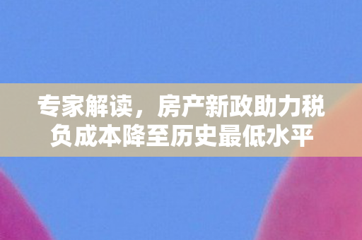 专家解读，房产新政助力税负成本降至历史最低水平