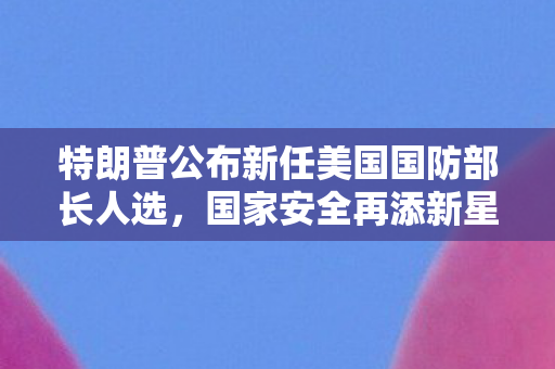 特朗普公布新任美国国防部长人选，国家安全再添新星