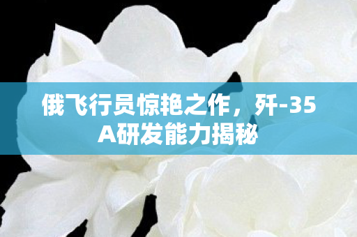 俄飞行员惊艳之作，歼-35A研发能力揭秘