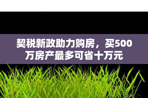 契税新政助力购房，买500万房产最多可省十万元